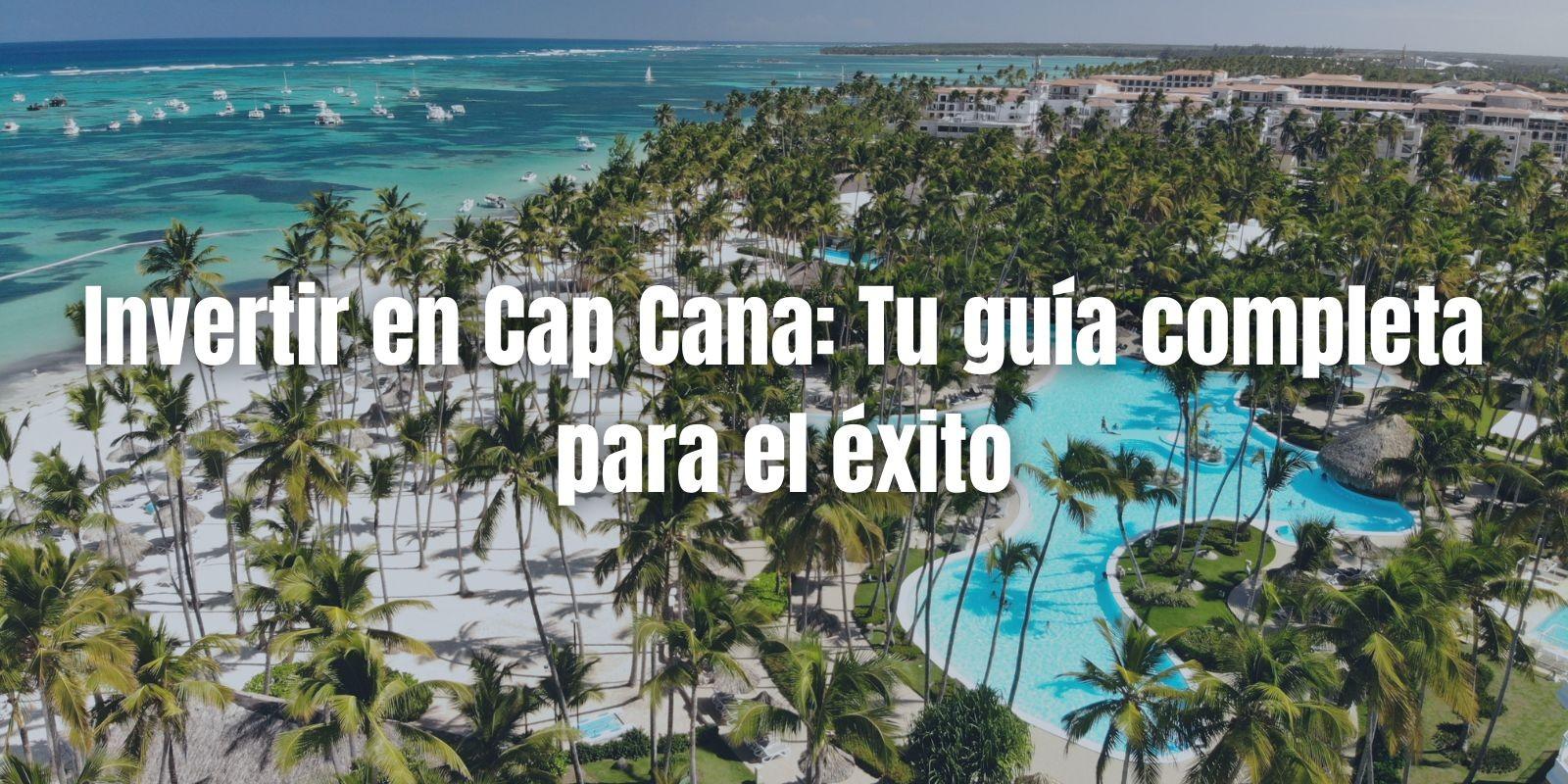 Invertir en Cap Cana: Tu guía completa para el éxito